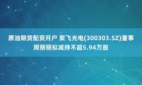 原油期货配资开户 聚飞光电(300303.SZ)董事周丽丽拟减持不超5.94万股