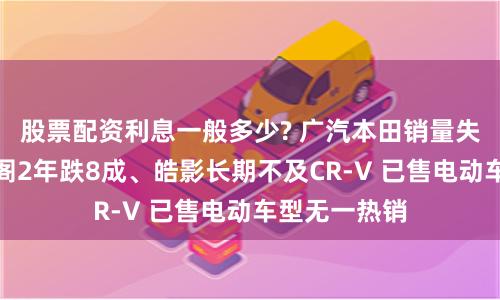 股票配资利息一般多少? 广汽本田销量失速背后：雅阁2年跌8成、皓影长期不及CR-V 已售电动车型无一热销