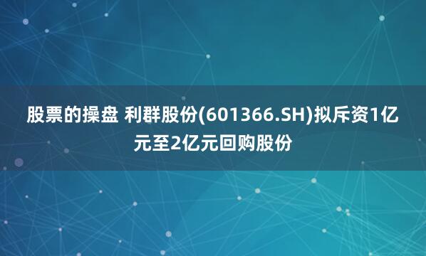 股票的操盘 利群股份(601366.SH)拟斥资1亿元至2亿元回购股份