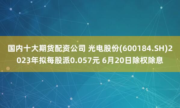 国内十大期货配资公司 光电股份(600184.SH)2023年拟每股派0.057元 6月20日除权除息