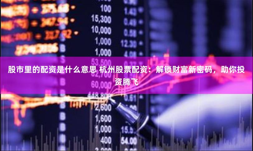 股市里的配资是什么意思 杭州股票配资：解锁财富新密码，助你投资腾飞