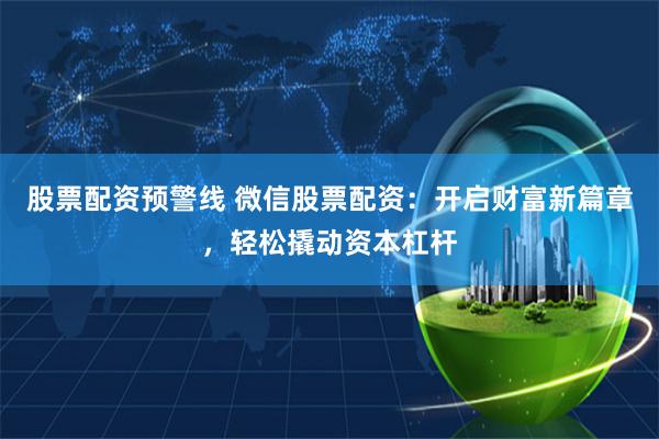 股票配资预警线 微信股票配资：开启财富新篇章，轻松撬动资本杠杆