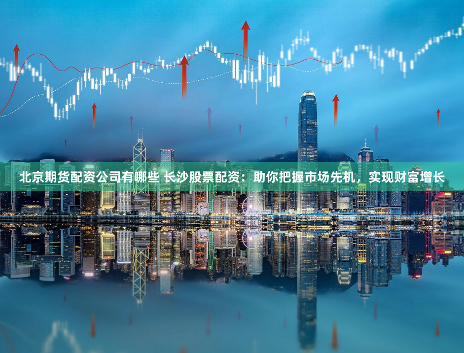 北京期货配资公司有哪些 长沙股票配资：助你把握市场先机，实现财富增长