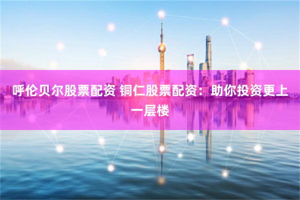 呼伦贝尔股票配资 铜仁股票配资：助你投资更上一层楼
