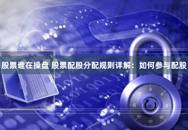 股票谁在操盘 股票配股分配规则详解：如何参与配股