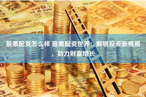 股票配资怎么样 股票配资世界：解锁投资新格局，助力财富增长