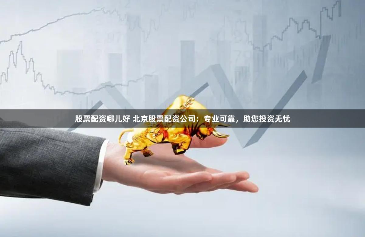 股票配资哪儿好 北京股票配资公司：专业可靠，助您投资无忧