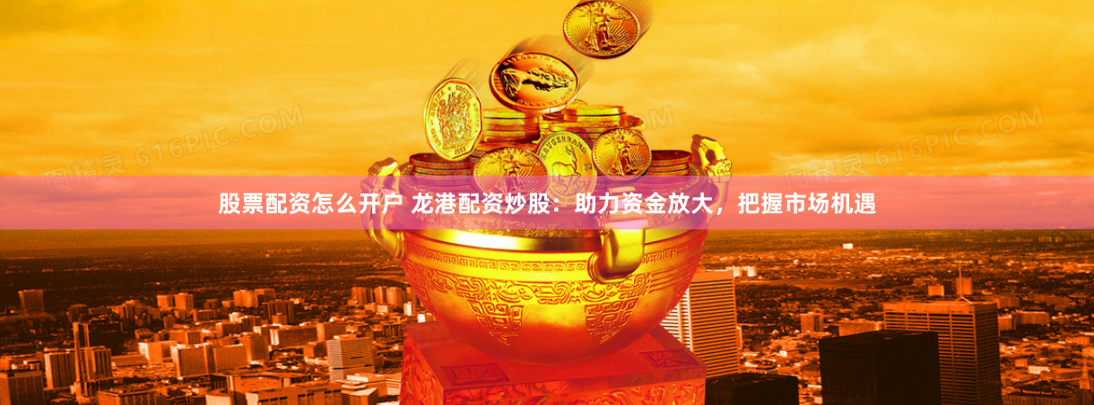 股票配资怎么开户 龙港配资炒股：助力资金放大，把握市场机遇