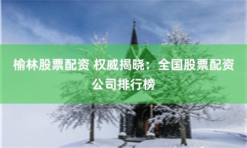 榆林股票配资 权威揭晓：全国股票配资公司排行榜
