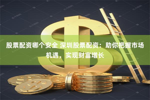 股票配资哪个安全 深圳股票配资：助你把握市场机遇，实现财富增长