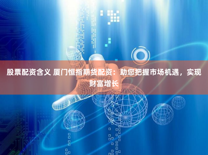 股票配资含义 厦门恒指期货配资：助您把握市场机遇，实现财富增长