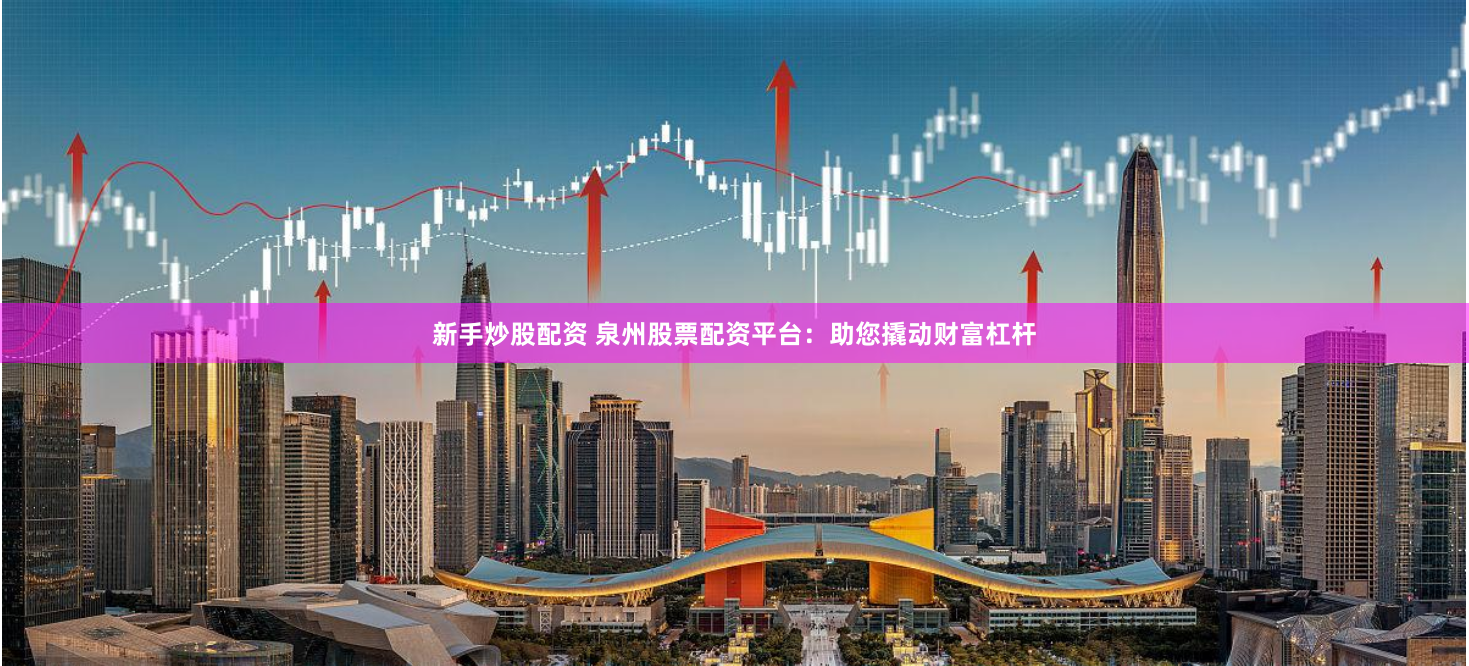 新手炒股配资 泉州股票配资平台：助您撬动财富杠杆