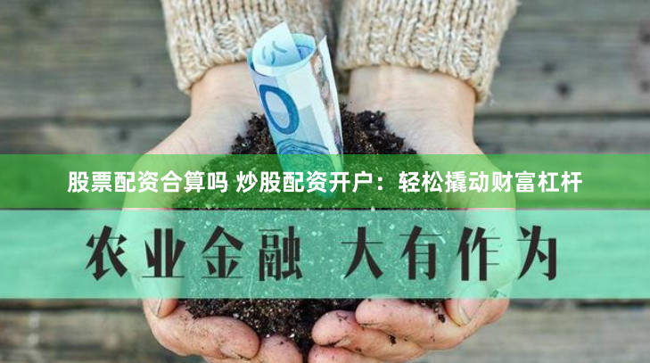 股票配资合算吗 炒股配资开户：轻松撬动财富杠杆