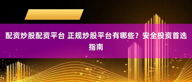 配资炒股配资平台 正规炒股平台有哪些？安全投资首选指南