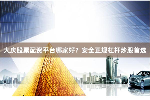 大庆股票配资平台哪家好？安全正规杠杆炒股首选