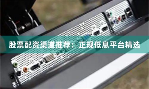 股票配资渠道推荐：正规低息平台精选