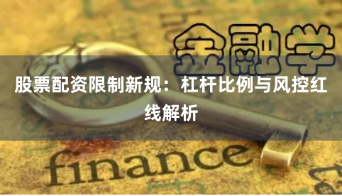 股票配资限制新规：杠杆比例与风控红线解析